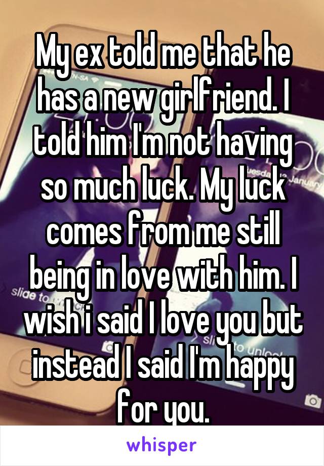 My ex told me that he has a new girlfriend. I told him I'm not having so much luck. My luck comes from me still being in love with him. I wish i said I love you but instead I said I'm happy for you.