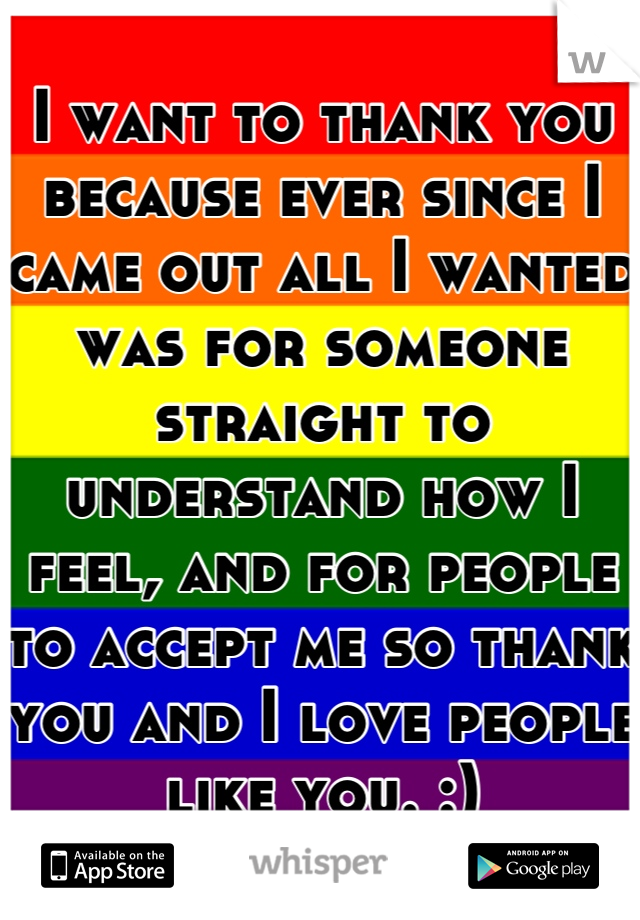 I want to thank you because ever since I came out all I wanted was for someone straight to understand how I feel, and for people to accept me so thank you and I love people like you. :)