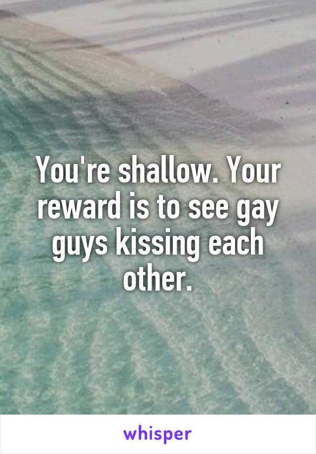 You're shallow. Your reward is to see gay guys kissing each other.