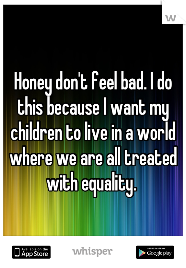 Honey don't feel bad. I do this because I want my children to live in a world where we are all treated with equality. 