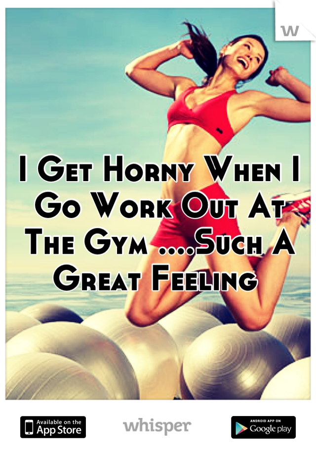 I Get Horny When I Go Work Out At The Gym ....Such A Great Feeling 