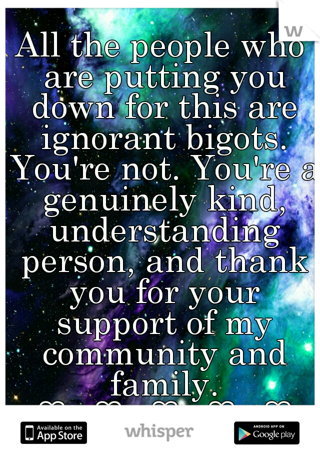 All the people who are putting you down for this are ignorant bigots. You're not. You're a genuinely kind, understanding person, and thank you for your support of my community and family. ♥♡♥♡♥♡♥♡♥♡♥♡