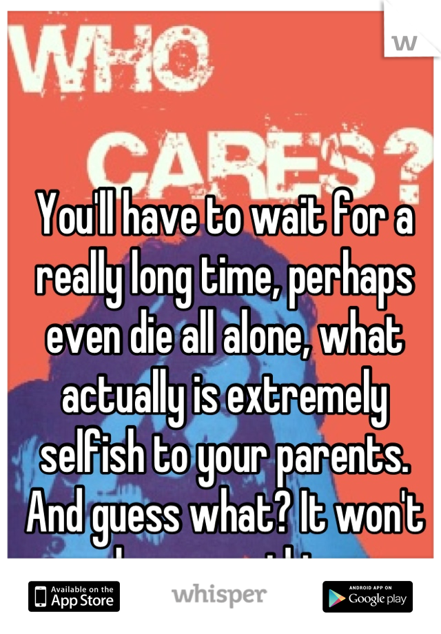 You'll have to wait for a really long time, perhaps even die all alone, what actually is extremely selfish to your parents. And guess what? It won't change anything.