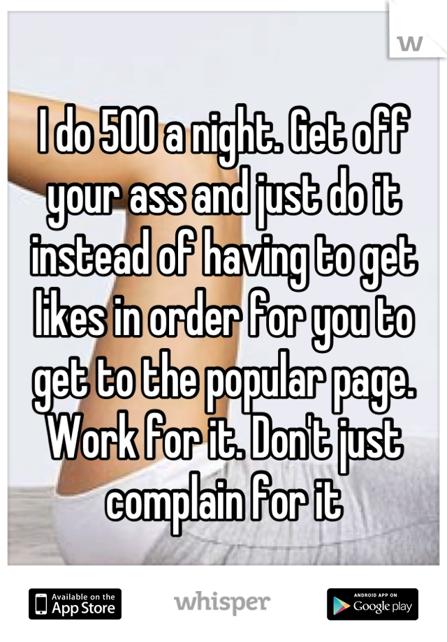I do 500 a night. Get off your ass and just do it instead of having to get likes in order for you to get to the popular page. Work for it. Don't just complain for it