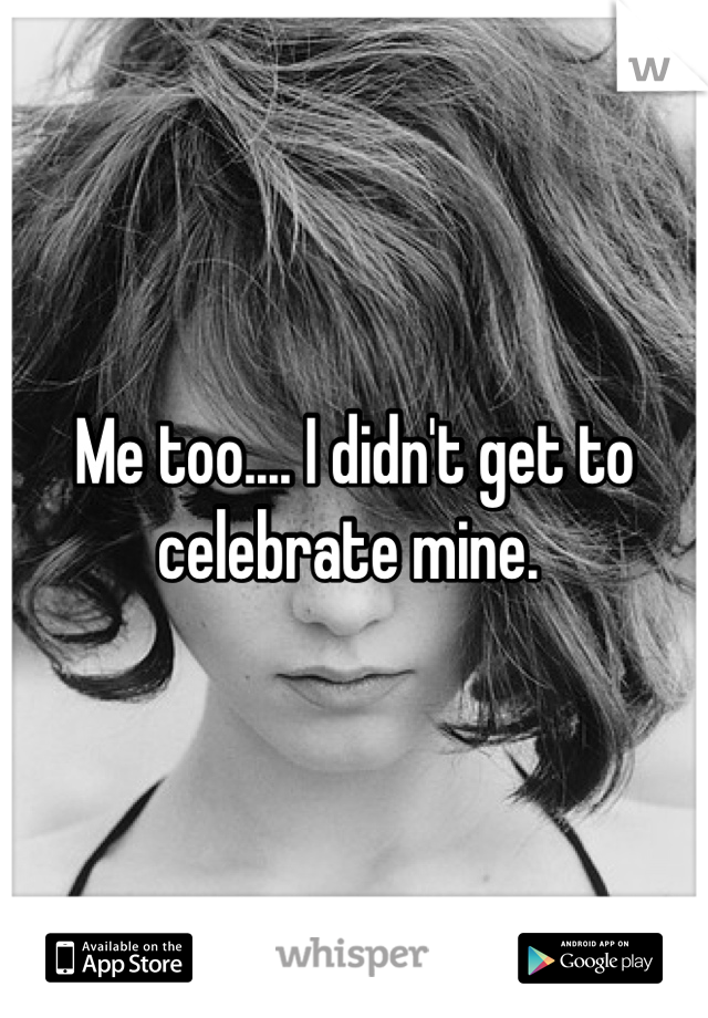 Me too.... I didn't get to celebrate mine. 