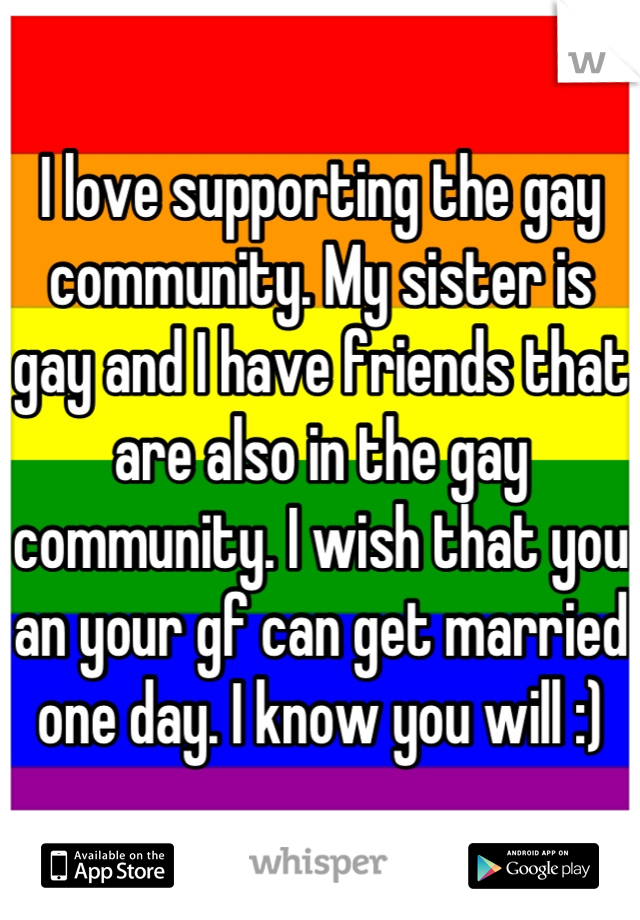 I love supporting the gay community. My sister is gay and I have friends that are also in the gay community. I wish that you an your gf can get married one day. I know you will :)