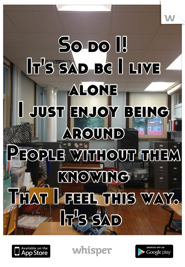 So do I!
It's sad bc I live alone 
I just enjoy being around
People without them knowing
That I feel this way. It's sad 