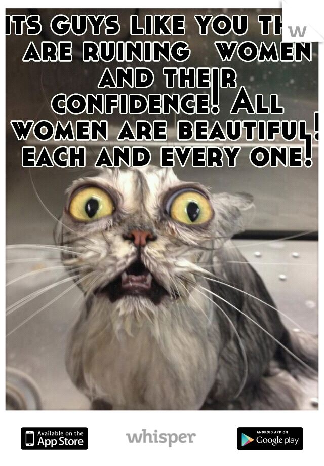 its guys like you that are ruining 
women and their confidence! All women are beautiful! each and every one!