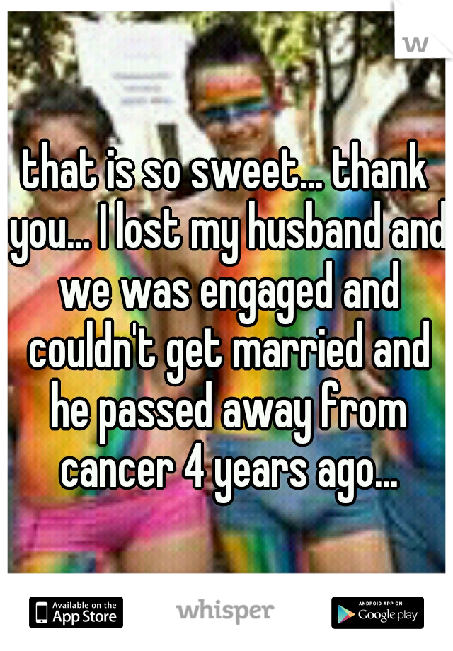 that is so sweet... thank you... I lost my husband and we was engaged and couldn't get married and he passed away from cancer 4 years ago...