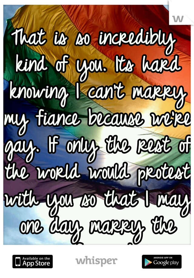 That is so incredibly kind of you. Its hard knowing I can't marry my fiance because we're gay. If only the rest of the world would protest with you so that I may one day marry the woman of my dreams.♥