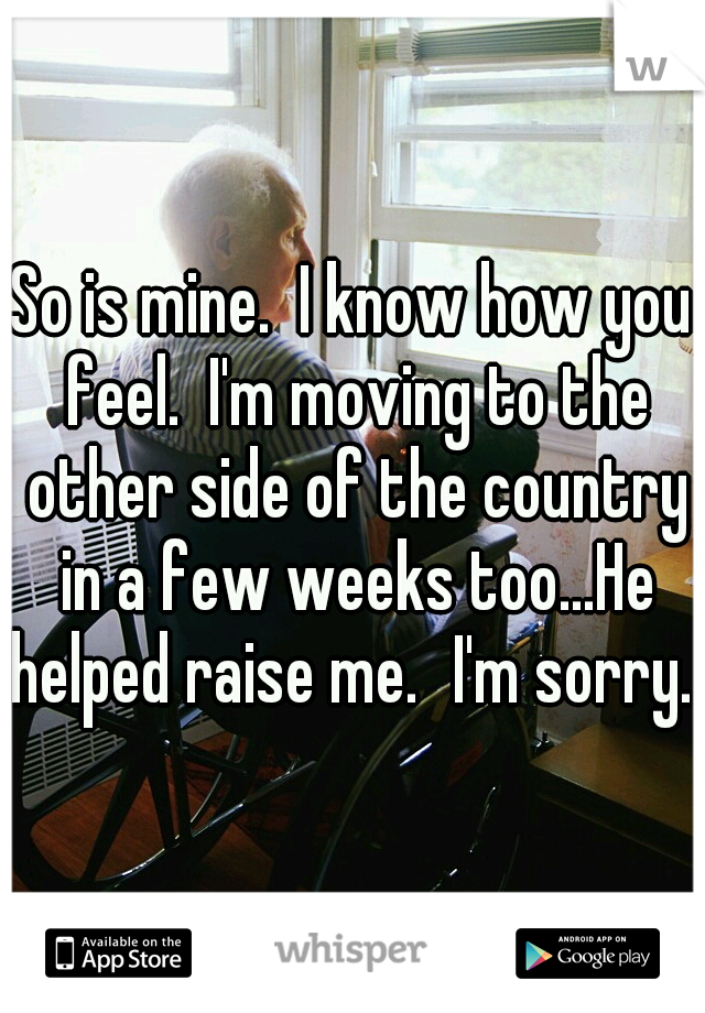 So is mine.  I know how you feel.  I'm moving to the other side of the country in a few weeks too...He helped raise me.
I'm sorry.  