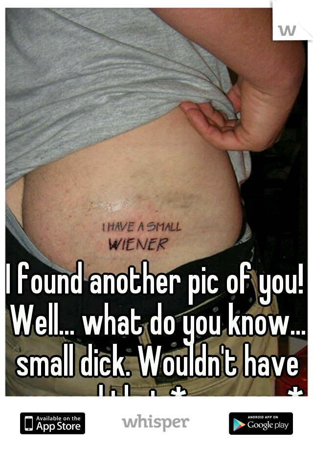 I found another pic of you! Well... what do you know... small dick. Wouldn't have guessed that *sarcasm*