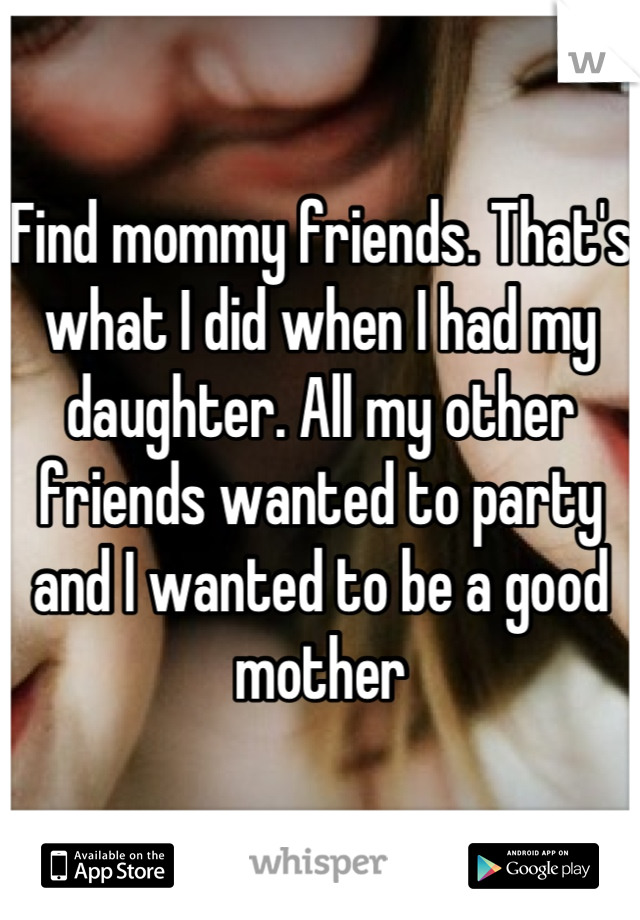 Find mommy friends. That's what I did when I had my daughter. All my other friends wanted to party and I wanted to be a good mother