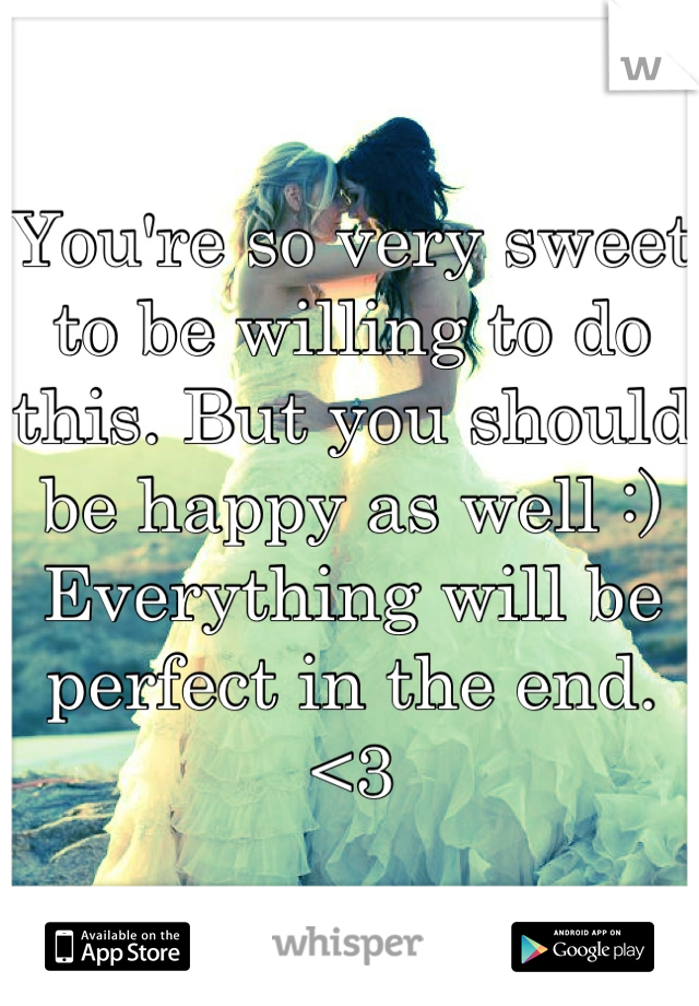 You're so very sweet to be willing to do this. But you should be happy as well :) Everything will be perfect in the end. <3