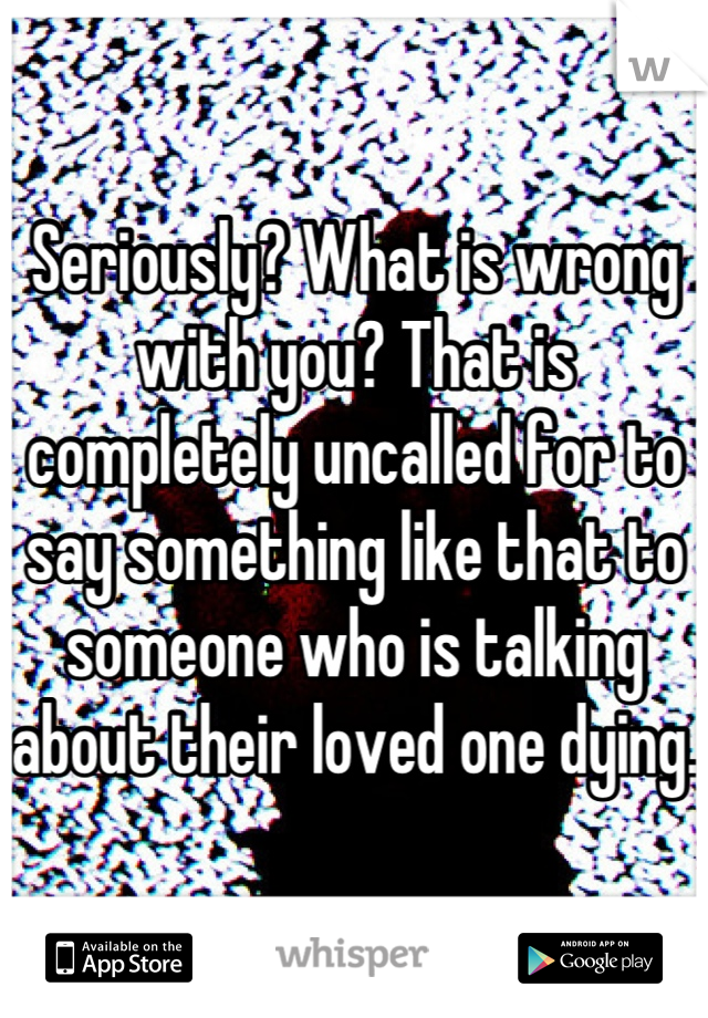 Seriously? What is wrong with you? That is completely uncalled for to say something like that to someone who is talking about their loved one dying. 