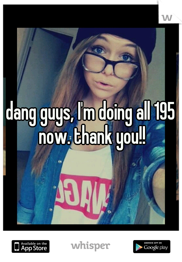 dang guys, I'm doing all 195 now. thank you!!