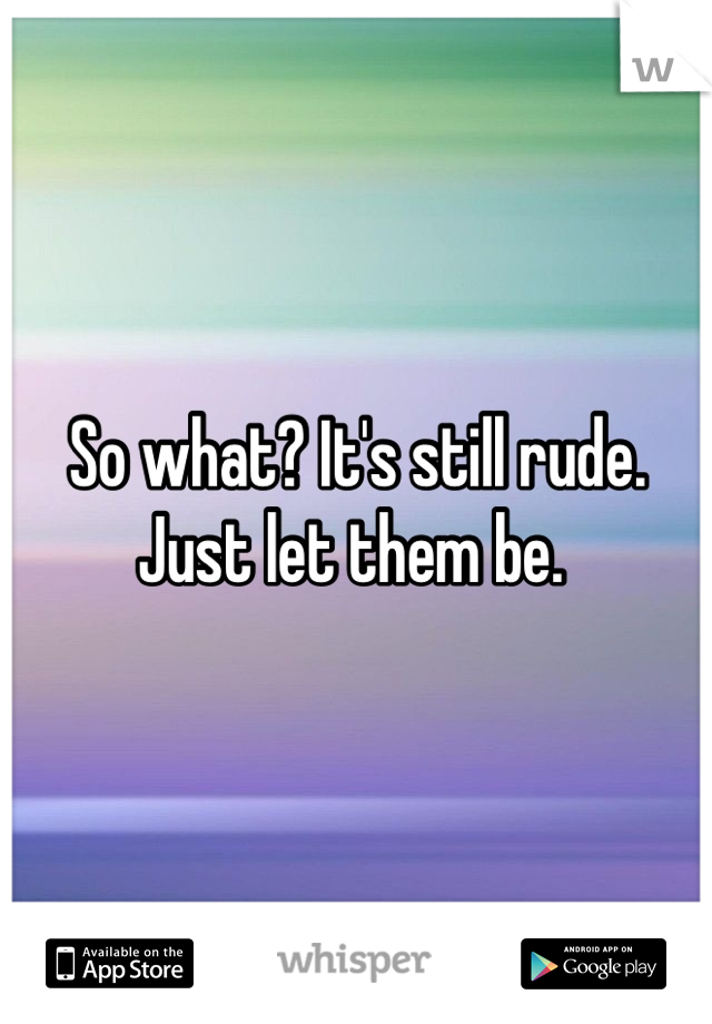 So what? It's still rude. Just let them be. 