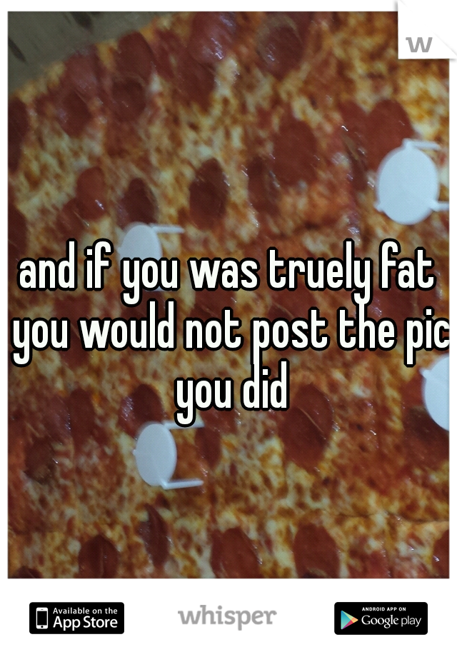 and if you was truely fat you would not post the pic you did