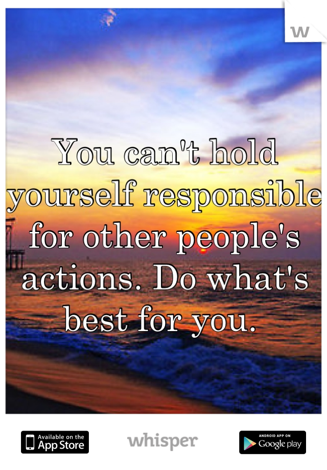 You can't hold yourself responsible for other people's actions. Do what's best for you. 