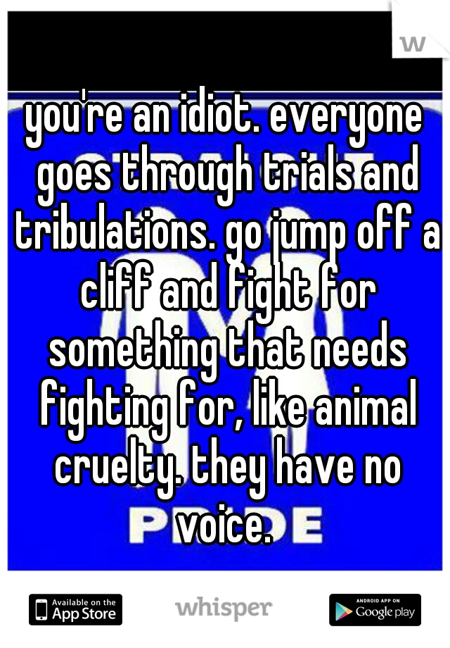 you're an idiot. everyone goes through trials and tribulations. go jump off a cliff and fight for something that needs fighting for, like animal cruelty. they have no voice. 