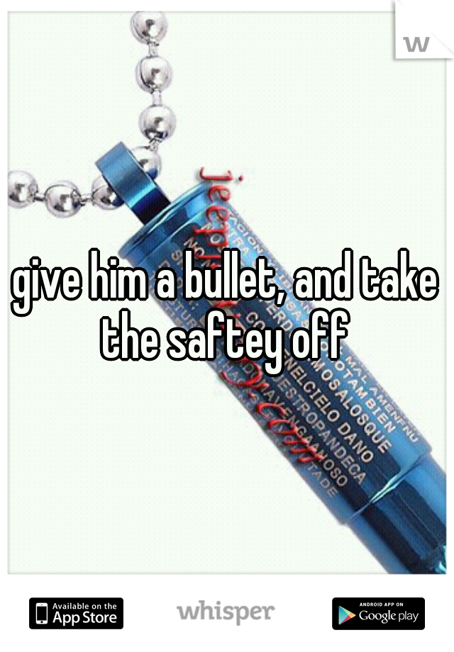 give him a bullet, and take the saftey off 