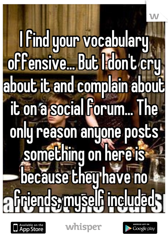 I find your vocabulary offensive... But I don't cry about it and complain about it on a social forum... The only reason anyone posts something on here is because they have no friends, myself included