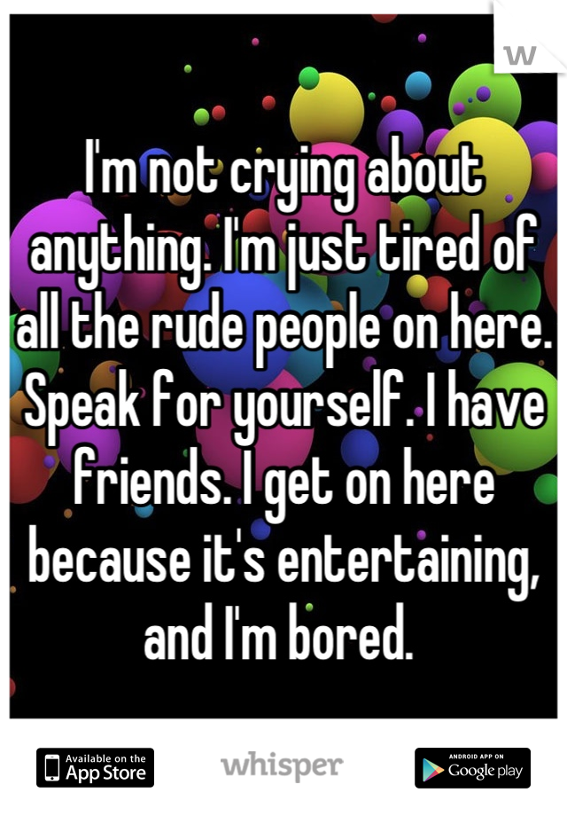 I'm not crying about anything. I'm just tired of all the rude people on here. 
Speak for yourself. I have friends. I get on here because it's entertaining, and I'm bored. 