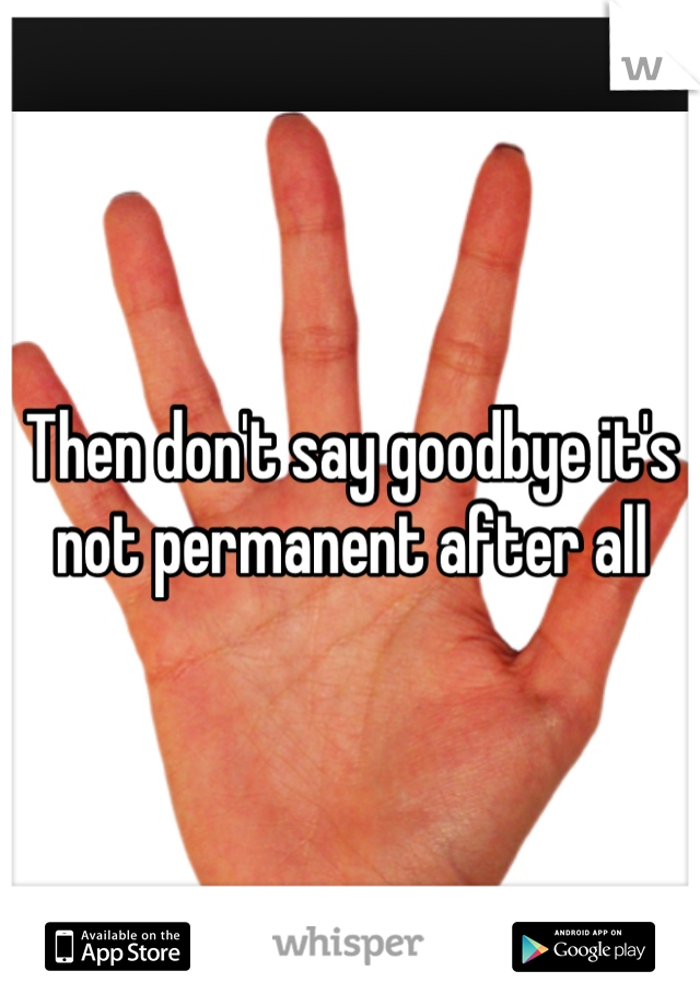 Then don't say goodbye it's not permanent after all