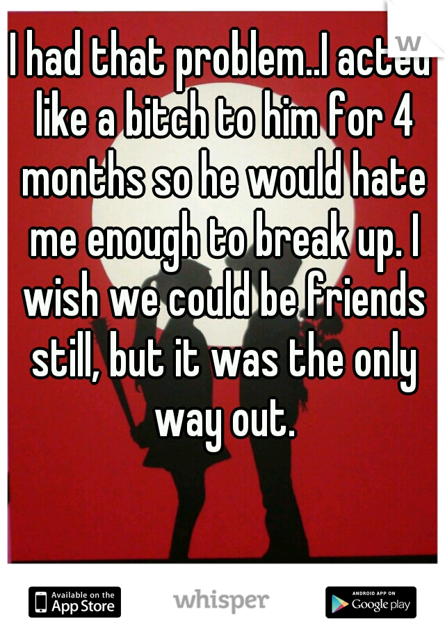 I had that problem..I acted like a bitch to him for 4 months so he would hate me enough to break up. I wish we could be friends still, but it was the only way out.