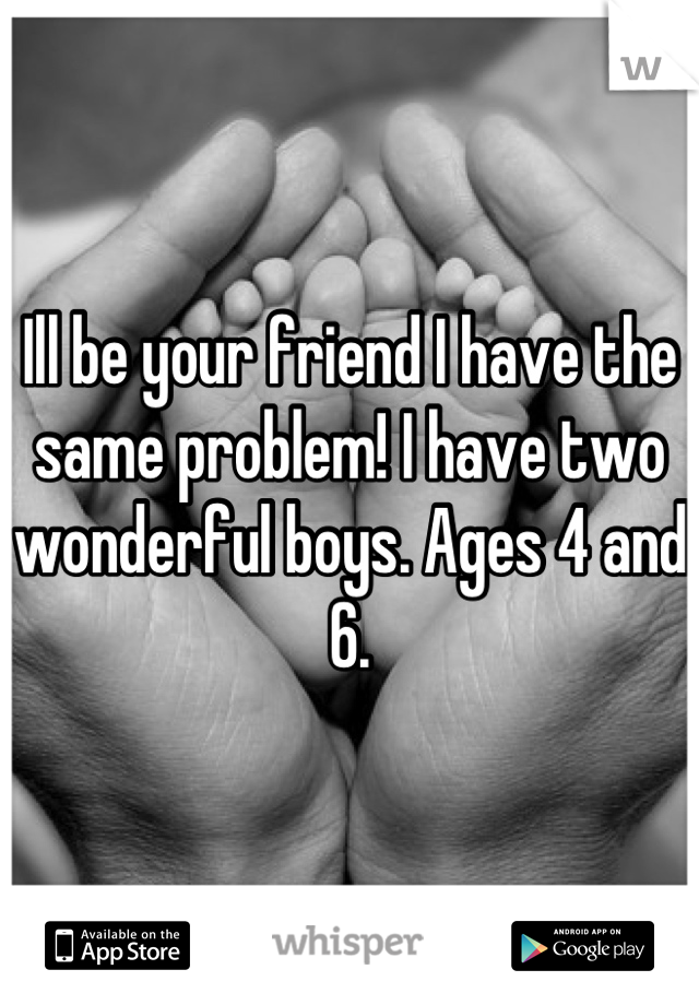Ill be your friend I have the same problem! I have two wonderful boys. Ages 4 and 6.