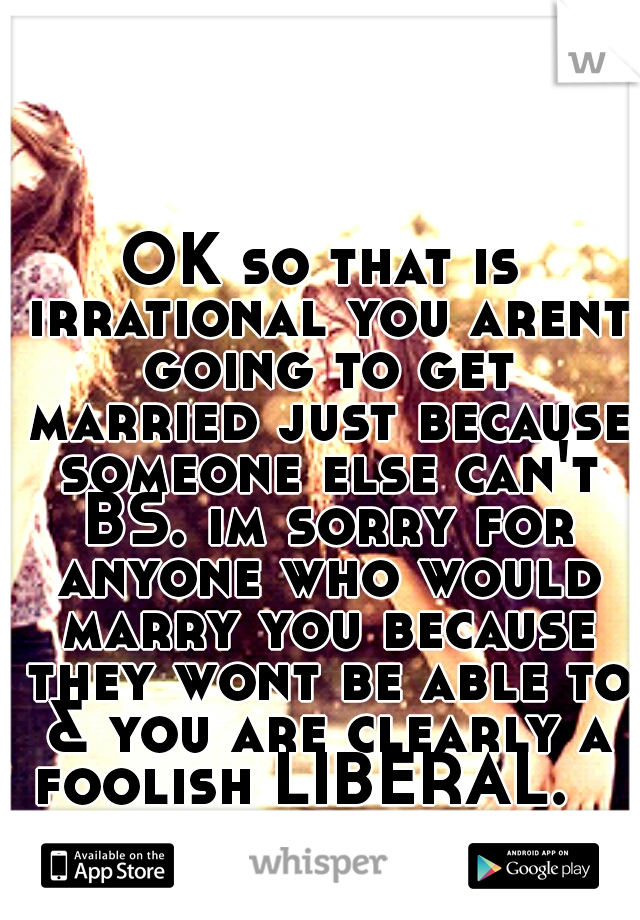 OK so that is irrational you arent going to get married just because someone else can't BS. im sorry for anyone who would marry you because they wont be able to & you are clearly a foolish LIBERAL.   