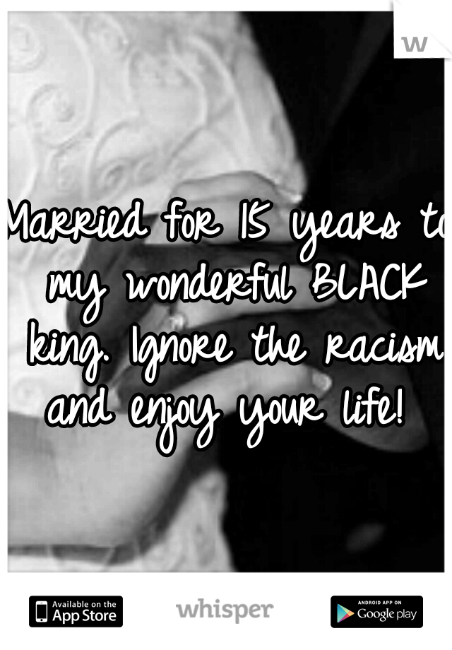 Married for 15 years to my wonderful BLACK king. Ignore the racism and enjoy your life! 