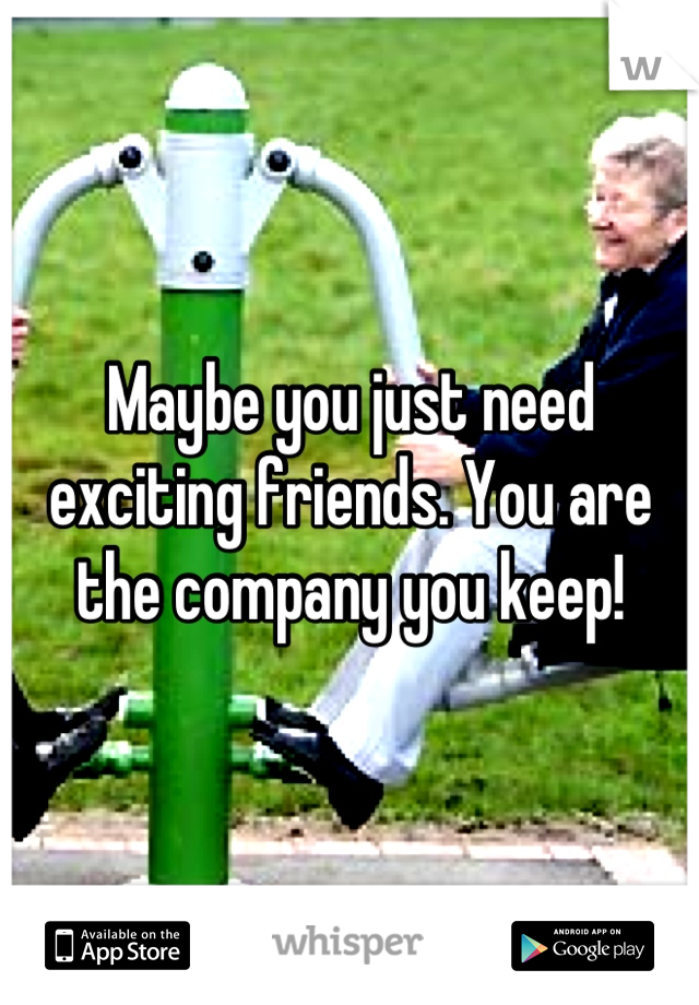 Maybe you just need exciting friends. You are the company you keep!