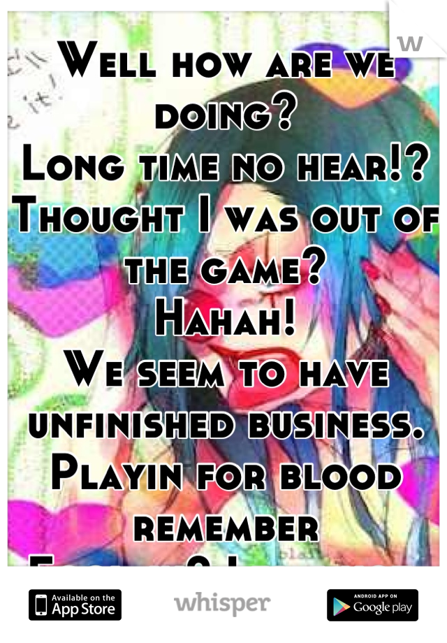 Well how are we doing?
Long time no hear!?
Thought I was out of the game?
Hahah!
We seem to have unfinished business.
Playin for blood remember
Fool-in? I was not.