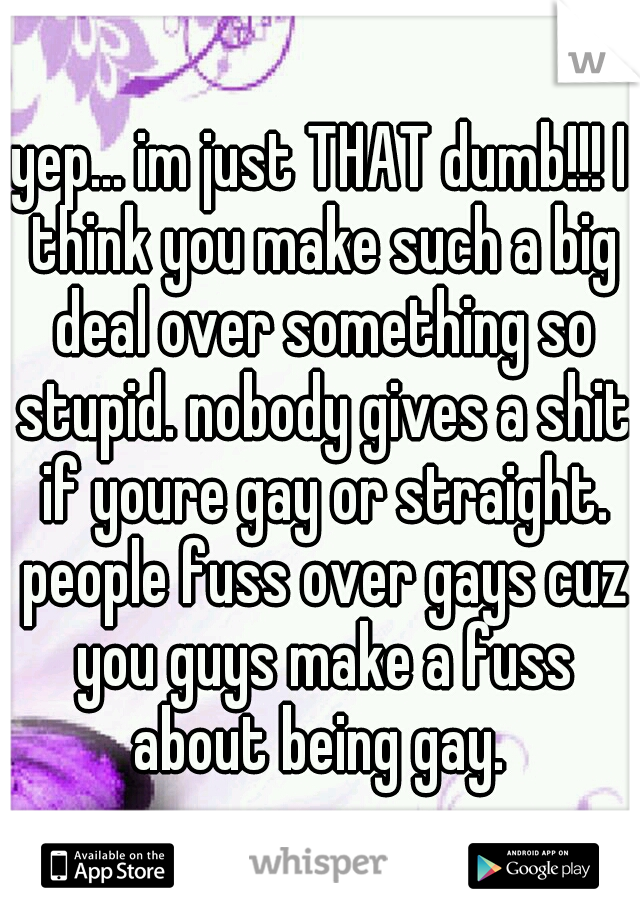 yep... im just THAT dumb!!! I think you make such a big deal over something so stupid. nobody gives a shit if youre gay or straight. people fuss over gays cuz you guys make a fuss about being gay. 