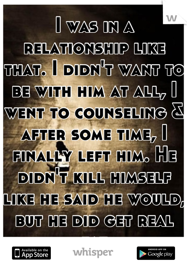 I was in a relationship like that. I didn't want to be with him at all, I went to counseling & after some time, I finally left him. He didn't kill himself like he said he would, but he did get real fat