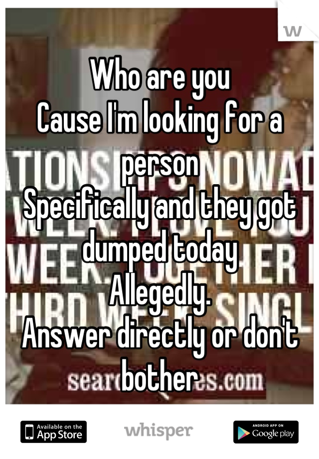 Who are you 
Cause I'm looking for a person
Specifically and they got dumped today
Allegedly. 
Answer directly or don't bother