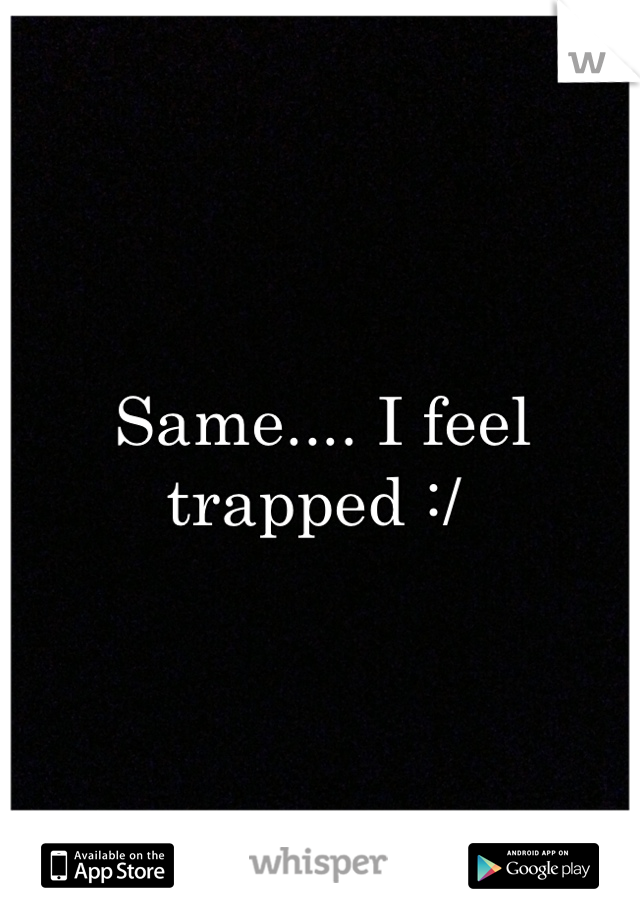 Same.... I feel trapped :/ 