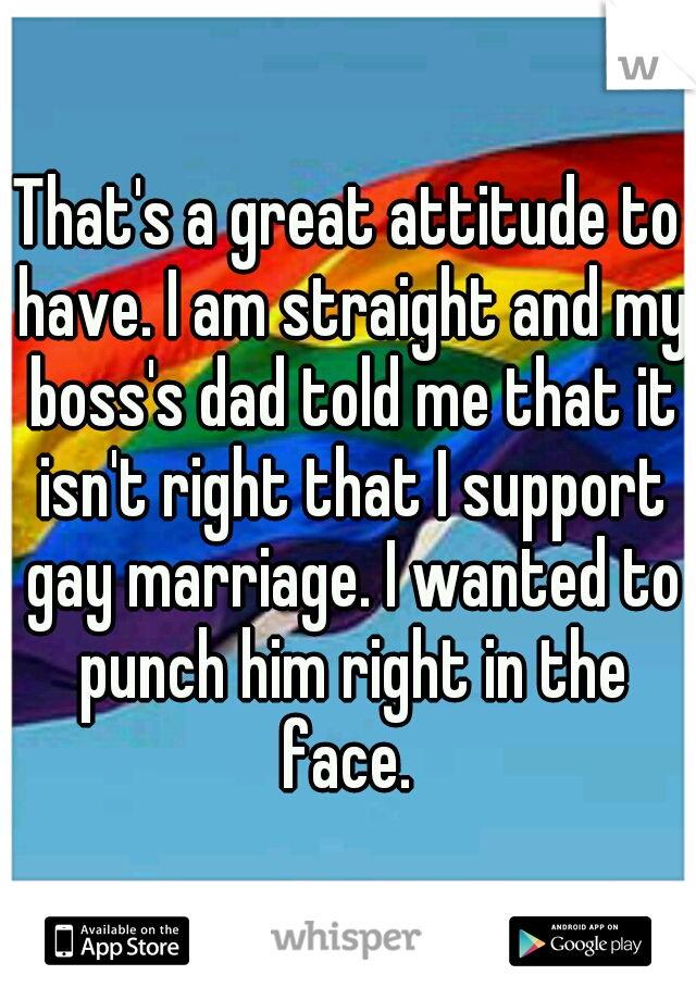 That's a great attitude to have. I am straight and my boss's dad told me that it isn't right that I support gay marriage. I wanted to punch him right in the face. 