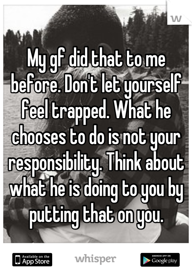 My gf did that to me before. Don't let yourself feel trapped. What he chooses to do is not your responsibility. Think about what he is doing to you by putting that on you.