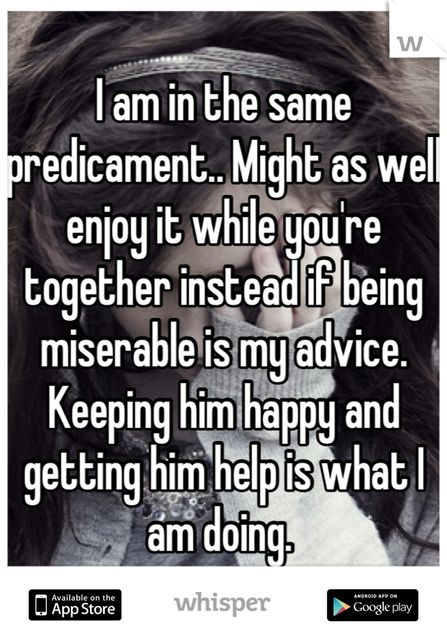 I am in the same predicament.. Might as well enjoy it while you're together instead if being miserable is my advice. Keeping him happy and getting him help is what I am doing. 