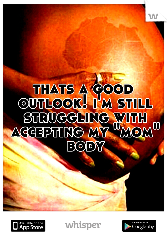 thats a good outlook! i'm still struggling with accepting my "mom" body