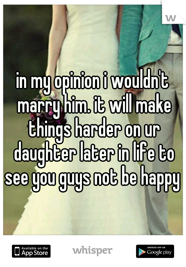 in my opinion i wouldn't marry him. it will make things harder on ur daughter later in life to see you guys not be happy 