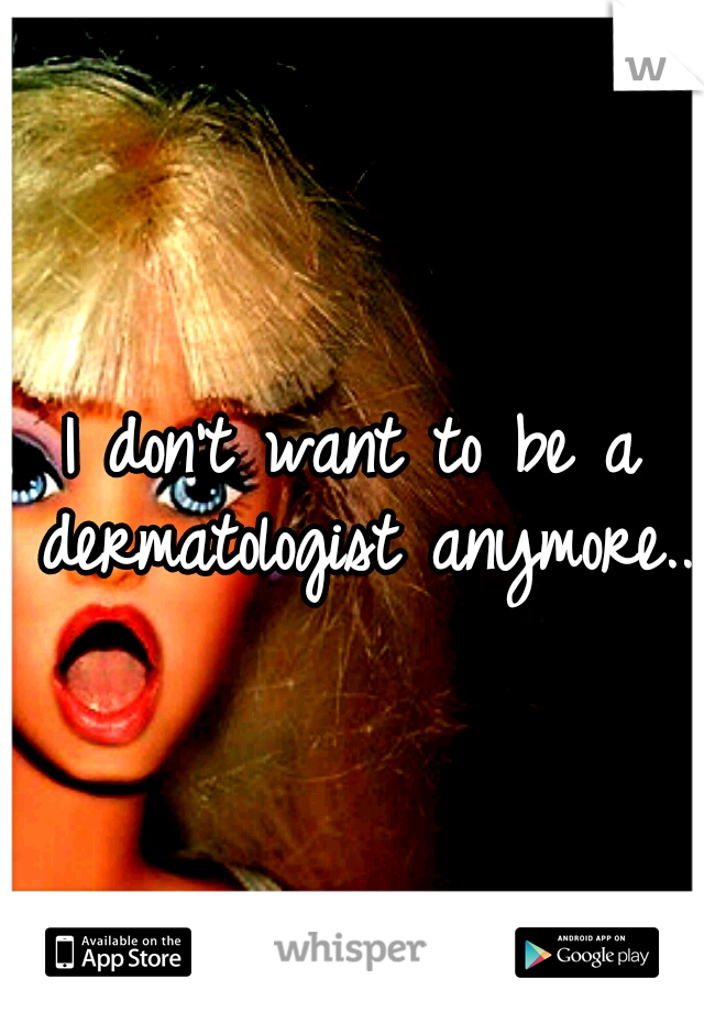 I don't want to be a dermatologist anymore..
