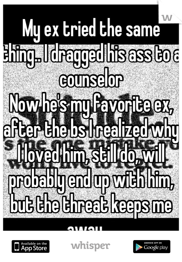 My ex tried the same thing.. I dragged his ass to a counselor
Now he's my favorite ex, after the bs I realized why I loved him, still do, will probably end up with him, but the threat keeps me away... 