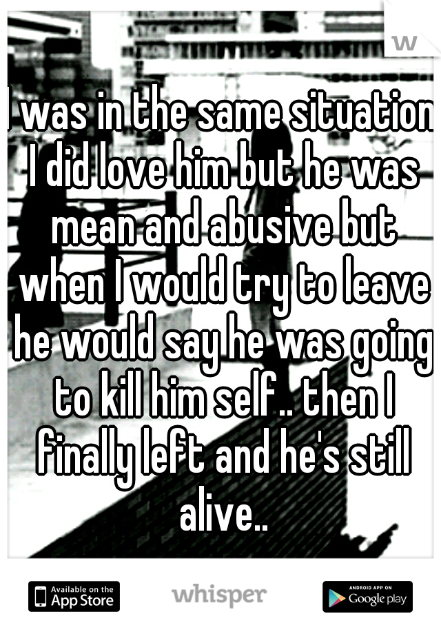 I was in the same situation I did love him but he was mean and abusive but when I would try to leave he would say he was going to kill him self.. then I finally left and he's still alive..