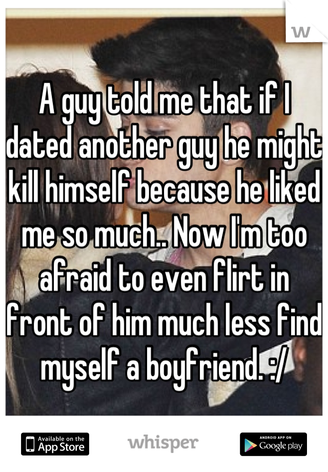 A guy told me that if I dated another guy he might kill himself because he liked me so much.. Now I'm too afraid to even flirt in front of him much less find myself a boyfriend. :/