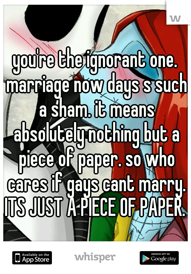 you're the ignorant one. marriage now days s such a sham. it means absolutely nothing but a piece of paper. so who cares if gays cant marry. ITS JUST A PIECE OF PAPER. 