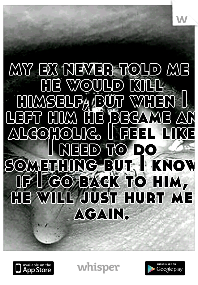 my ex never told me he would kill himself, but when I left him he became an alcoholic. I feel like I need to do something but I know if I go back to him, he will just hurt me again.