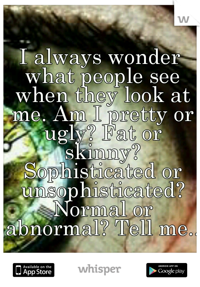 I always wonder what people see when they look at me. Am I pretty or ugly? Fat or skinny? Sophisticated or unsophisticated? Normal or abnormal? Tell me...